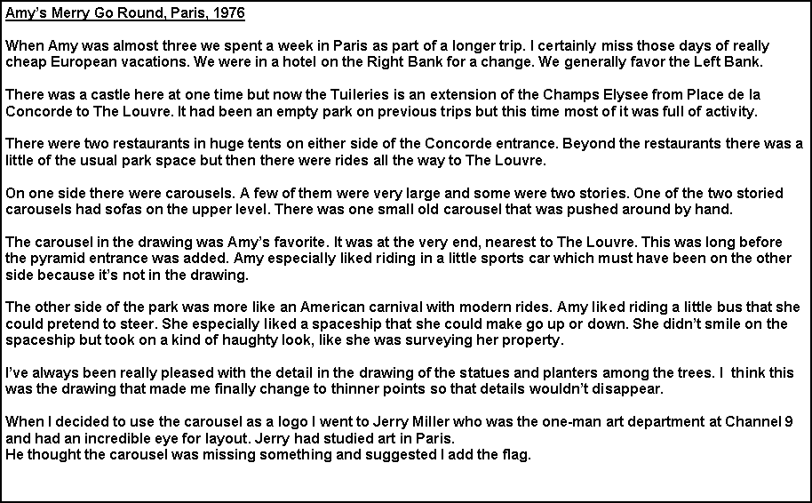 Text Box: Amy’s Merry Go Round, Paris, 1976
When Amy was almost three we spent a week in Paris as part of a longer trip. I certainly miss those days of really cheap European vacations. We were in a hotel on the Right Bank for a change. We generally favor the Left Bank.
There was a castle here at one time but now the Tuileries is an extension of the Champs Elysee from Place de la Concorde to The Louvre. It had been an empty park on previous trips but this time most of it was full of activity.
There were two restaurants in huge tents on either side of the Concorde entrance. Beyond the restaurants there was a little of the usual park space but then there were rides all the way to The Louvre.
On one side there were carousels. A few of them were very large and some were two stories. One of the two storied carousels had sofas on the upper level. There was one small old carousel that was pushed around by hand.
The carousel in the drawing was Amy’s favorite. It was at the very end, nearest to The Louvre. This was long before the pyramid entrance was added. Amy especially liked riding in a little sports car which must have been on the other side because it’s not in the drawing.
The other side of the park was more like an American carnival with modern rides. Amy liked riding a little bus that she could pretend to steer. She especially liked a spaceship that she could make go up or down. She didn’t smile on the spaceship but took on a kind of haughty look, like she was surveying her property.
I’ve always been really pleased with the detail in the drawing of the statues and planters among the trees. I think this was the drawing that made me finally change to thinner points so that details wouldn’t disappear.
When I decided to use the carousel as a logo I went to Jerry Miller who was the one-man art department at Channel 9 and had an incredible eye for layout. Jerry had studied art in Paris.
He thought the carousel was missing something and suggested I add the flag.