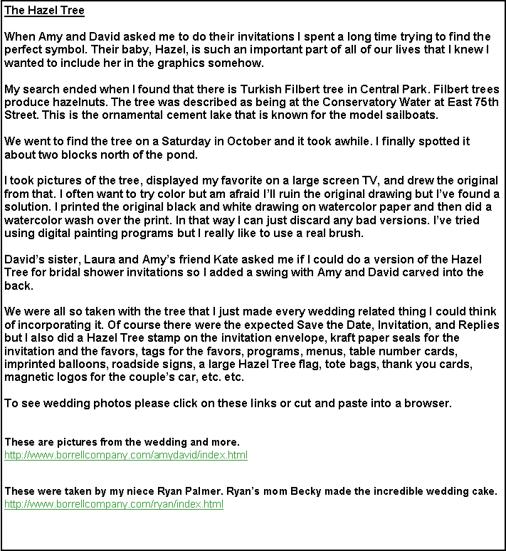 Text Box: The Hazel TreeWhen Amy and David asked me to do their invitations I spent a long time trying to find the perfect symbol. Their baby, Hazel, is such an important part of all of our lives that I knew I wanted to include her in the graphics somehow.My search ended when I found that there is Turkish Filbert tree in Central Park. Filbert trees produce hazelnuts. The tree was described as being at the Conservatory Water at East 75th Street. This is the ornamental cement lake that is known for the model sailboats.We went to find the tree on a Saturday in October and it took awhile. I finally spotted it about two blocks north of the pond.I took pictures of the tree, displayed my favorite on a large screen TV, and drew the original from that. I often want to try color but am afraid I�ll ruin the original drawing but I�ve found a  solution. I printed the original black and white drawing on watercolor paper and then did a watercolor wash over the print. In that way I can just discard any bad versions. I�ve tried using digital painting programs but I really like to use a real brush.David�s sister, Laura and Amy�s friend Kate asked me if I could do a version of the Hazel Tree for bridal shower invitations so I added a swing with Amy and David carved into the back. We were all so taken with the tree that I just made every wedding related thing I could think of incorporating it. Of course there were the expected Save the Date, Invitation, and Replies but I also did a Hazel Tree stamp on the invitation envelope, kraft paper seals for the invitation and the favors, tags for the favors, programs, menus, table number cards, imprinted balloons, roadside signs, a large Hazel Tree flag, tote bags, thank you cards, magnetic logos for the couple�s car, etc. etc.To see wedding photos please click on these links or cut and paste into a browser.These are pictures from the wedding and more.http://www.borrellcompany.com/amydavid/index.html      These were taken by my niece Ryan Palmer. Ryan�s mom Becky made the incredible wedding cake.http://www.borrellcompany.com/ryan/index.html These were taken by Nick Donohue. Nick�s wife, Heather made the fantastic cake topper.http://www.donohuefamily.com/AmyDavid/AmyDavid.html