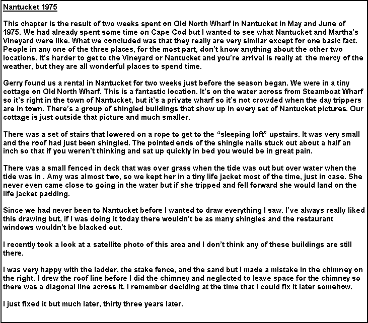 Text Box: Nantucket 1975
This chapter is the result of two weeks spent on Old North Wharf in Nantucket in May and June of 1975. We had already spent some time on Cape Cod but I wanted to see what Nantucket and Martha’s Vineyard were like. What we concluded was that they really are very similar except for one basic fact. People in any one of the three places, for the most part, don’t know anything about the other two locations. It’s harder to get to the Vineyard or Nantucket and you’re arrival is really at the mercy of the weather, but they are all wonderful places to spend time.
Gerry found us a rental in Nantucket for two weeks just before the season began. We were in a tiny cottage on Old North Wharf. This is a fantastic location. It’s on the water across from Steamboat Wharf so it’s right in the town of Nantucket, but it’s a private wharf so it’s not crowded when the day trippers are in town. There’s a group of shingled buildings that show up in every set of Nantucket pictures. Our cottage is just outside that picture and much smaller.
There was a set of stairs that lowered on a rope to get to the “sleeping loft” upstairs. It was very small and the roof had just been shingled. The pointed ends of the shingle nails stuck out about a half an inch so that if you weren’t thinking and sat up quickly in bed you would be in great pain.
There was a small fenced in deck that was over grass when the tide was out but over water when the tide was in . Amy was almost two, so we kept her in a tiny life jacket most of the time, just in case. She never even came close to going in the water but if she tripped and fell forward she would land on the life jacket padding.
Since we had never been to Nantucket before I wanted to draw everything I saw. I’ve always really liked this drawing but, if I was doing it today there wouldn’t be as many shingles and the restaurant windows wouldn’t be blacked out.
I recently took a look at a satellite photo of this area and I don’t think any of these buildings are still there.
I was very happy with the ladder, the stake fence, and the sand but I made a mistake in the chimney on the right. I drew the roof line before I did the chimney and neglected to leave space for the chimney so there was a diagonal line across it. I remember deciding at the time that I could fix it later somehow.
I just fixed it but much later, thirty three years later.