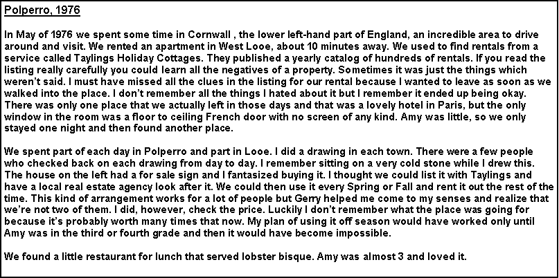 Text Box: Polperro, 1976
In May of 1976 we spent some time in Cornwall , the lower left-hand part of England, an incredible area to drive around and visit. We rented an apartment in West Looe, about 10 minutes away. We used to find rentals from a service called Taylings Holiday Cottages. They published a yearly catalog of hundreds of rentals. If you read the listing really carefully you could learn all the negatives of a property. Sometimes it was just the things which weren’t said. I must have missed all the clues in the listing for our rental because I wanted to leave as soon as we walked into the place. I don’t remember all the things I hated about it but I remember it ended up being okay. There was only one place that we actually left in those days and that was a lovely hotel in Paris, but the only window in the room was a floor to ceiling French door with no screen of any kind. Amy was little, so we only stayed one night and then found another place.
We spent part of each day in Polperro and part in Looe. I did a drawing in each town. There were a few people who checked back on each drawing from day to day. I remember sitting on a very cold stone while I drew this. The house on the left had a for sale sign and I fantasized buying it. I thought we could list it with Taylings and have a local real estate agency look after it. We could then use it every Spring or Fall and rent it out the rest of the time. This kind of arrangement works for a lot of people but Gerry helped me come to my senses and realize that we’re not two of them. I did, however, check the price. Luckily I don’t remember what the place was going for because it’s probably worth many times that now. My plan of using it off season would have worked only until Amy was in the third or fourth grade and then it would have become impossible.
We found a little restaurant for lunch that served lobster bisque. Amy was almost 3 and loved it.