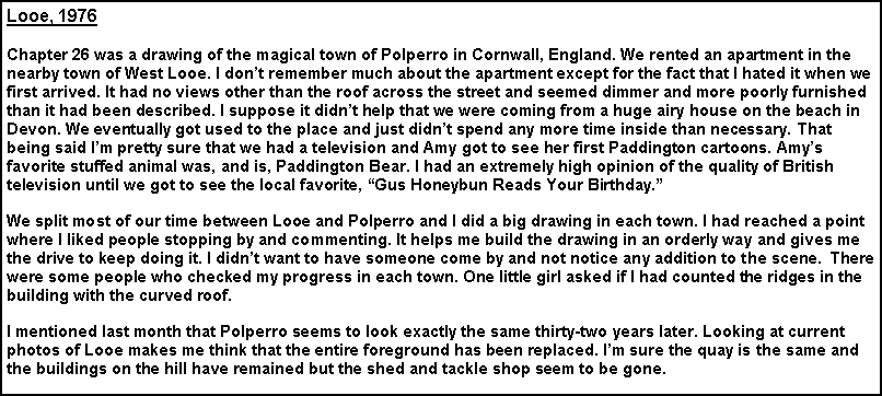 Text Box: Looe, 1976
Chapter 26 was a drawing of the magical town of Polperro in Cornwall, England. We rented an apartment in the nearby town of West Looe. I don’t remember much about the apartment except for the fact that I hated it when we first arrived. It had no views other than the roof across the street and seemed dimmer and more poorly furnished than it had been described. I suppose it didn’t help that we were coming from a huge airy house on the beach in Devon. We eventually got used to the place and just didn’t spend any more time inside than necessary. That being said I’m pretty sure that we had a television and Amy got to see her first Paddington cartoons. Amy’s favorite stuffed animal was, and is, Paddington Bear. I had an extremely high opinion of the quality of British television until we got to see the local favorite, “Gus Honeybun Reads Your Birthday.”
We split most of our time between Looe and Polperro and I did a big drawing in each town. I had reached a point where I liked people stopping by and commenting. It helps me build the drawing in an orderly way and gives me the drive to keep doing it. I didn’t want to have someone come by and not notice any addition to the scene. There were some people who checked my progress in each town. One little girl asked if I had counted the ridges in the building with the curved roof.
I mentioned last month that Polperro seems to look exactly the same thirty-two years later. Looking at current photos of Looe makes me think that the entire foreground has been replaced. I’m sure the quay is the same and the buildings on the hill have remained but the shed and tackle shop seem to be gone.