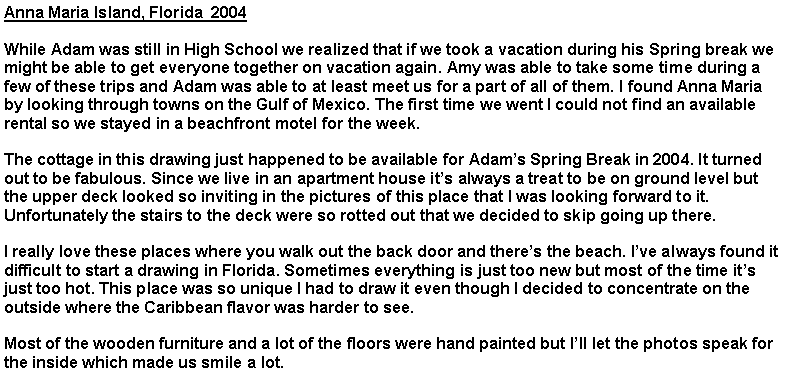 Text Box: Anna Maria Island, Florida  2004While Adam was still in High School we realized that if we took a vacation during his Spring break we might be able to get everyone together on vacation again. Amy was able to take some time during a few of these trips and Adam was able to at least meet us for a part of all of them. I found Anna Maria by looking through towns on the Gulf of Mexico. The first time we went I could not find an available rental so we stayed in a beachfront motel for the week. The cottage in this drawing just happened to be available for Adam�s Spring Break in 2004. It turned out to be fabulous. Since we live in an apartment house it�s always a treat to be on ground level but the upper deck looked so inviting in the pictures of this place that I was looking forward to it. Unfortunately the stairs to the deck were so rotted out that we decided to skip going up there.I really love these places where you walk out the back door and there�s the beach. I�ve always found it difficult to start a drawing in Florida. Sometimes everything is just too new but most of the time it�s just too hot. This place was so unique I had to draw it even though I decided to concentrate on the outside where the Caribbean flavor was harder to see.Most of the wooden furniture and a lot of the floors were hand painted but I�ll let the photos speak for the inside which made us smile a lot.