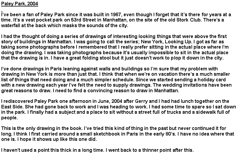 Text Box: Paley Park, 2004
I’ve been a fan of Paley Park since it was built in 1967, even though I forget that it’s there for years at a time. It’s a vest pocket park on 53rd Street in Manhattan, on the site of the old Stork Club. There’s a waterfall at the back which masks the sounds of the city.
I had the thought of doing a series of drawings of interesting looking things that were above the first story of buildings in Manhattan. I was going to call the series; New York, Looking Up. I got as far as taking some photographs before I remembered that I really prefer sitting in the actual place where I’m doing the drawing. I was taking photographs because it’s usually impossible to sit in the actual place that the drawing is in. I have a great folding stool but it just doesn’t work to plop it down in the city.
I’ve done drawings in Paris leaning against walls and buildings so I’m sure that my problem with drawing in New York is more than just that. I think that when we’re on vacation there’s a much smaller list of things that need doing and a much simpler schedule. Since we started sending a holiday card with a new drawing each year I’ve felt the need to supply drawings. The wedding invitations have been great reasons to draw. I need to find a convincing reason to draw in Manhattan.
I rediscovered Paley Park one afternoon in June, 2004 after Gerry and I had had lunch together on the East Side. She had gone back to work and I was heading to work. I had some time to spare so I sat down in the park. I finally had a subject and a place to sit without a street full of trucks and a sidewalk full of people.
This is the only drawing in the book. I’ve tried this kind of thing in the past but never continued it for long. I think I first carried around a small sketchbook in Paris in the early 80’s. I have no idea where that one is. I hope it shows up like this one did.
I haven’t used a point this thick in a long time. I went back to a thinner point after this.