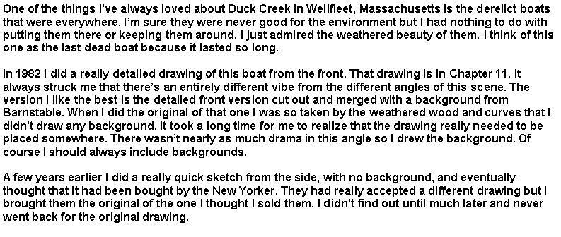Text Box: One of the things I�ve always loved about Duck Creek in Wellfleet, Massachusetts is the derelict boats that were everywhere. I�m sure they were never good for the environment but I had nothing to do with putting them there or keeping them around. I just admired the weathered beauty of them. I think of this one as the last dead boat because it lasted so long. &nbsp;In 1982 I did a really detailed drawing of this boat from the front. That drawing is in Chapter 11. It always struck me that there�s an entirely different vibe from the different angles of this scene. The version I like the best is the detailed front version cut out and merged with a background from Barnstable. When I did the original of that one I was so taken by the weathered wood and curves that I didn�t draw any background. It took a long time for me to realize that the drawing really needed to be placed somewhere. There wasn�t nearly as much drama in this angle so I drew the background. Of course I should always include backgrounds.A few years earlier I did a really quick sketch from the side, with no background, and eventually thought that it had been bought by the New Yorker. They had really accepted a different drawing but I brought them the original of the one I thought I sold them. I didn�t find out until much later and never went back for the original drawing.