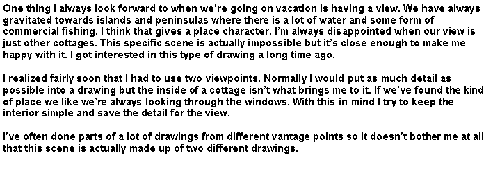 Text Box: One thing I always look forward to when we�re going on vacation is having a view. We have always gravitated towards islands and peninsulas where there is a lot of water and some form of commercial fishing. I think that gives a place character. I�m always disappointed when our view is just other cottages. This specific scene is actually impossible but it�s close enough to make me happy with it. I got interested in this type of drawing a long time ago. I realized fairly soon that I had to use two viewpoints. Normally I would put as much detail as possible into a drawing but the inside of a cottage isn�t what brings me to it. If we�ve found the kind of place we like we�re always looking through the windows. With this in mind I try to keep the interior simple and save the detail for the view.I�ve often done parts of a lot of drawings from different vantage points so it doesn�t bother me at all that this scene is actually made up of two different drawings.  