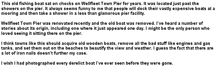 Text Box: This old fishing boat sat on chocks on Wellfleet Town Pier for years. It was located just past the showers on the pier. It always seems funny to me that people will dock their vastly expensive boats at a mooring and then take a shower in a less than glamorous pier facility.Wellfleet Town Pier was renovated recently and the old boat was removed. I�ve heard a number of stories about its origin, including one where it just appeared one day. I might be the only person who loved seeing it sitting there on the pier. I think towns like this should acquire old wooden boats, remove all the bad stuff like engines and gas tanks, and set them out on the beaches to beautify the view and weather. I guess the fact that there are a lot of iron nails doesn�t further my case.I wish I had photographed every derelict boat I�ve ever seen before they were gone.
