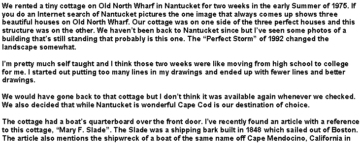 Text Box: We rented a tiny cottage on Old North Wharf in Nantucket for two weeks in the early Summer of 1975. If you do an Internet search of Nantucket pictures the one image that always comes up shows three beautiful houses on Old North Wharf. Our cottage was on one side of the three perfect houses and this structure was on the other. We haven�t been back to Nantucket since but I�ve seen some photos of a building that�s still standing that probably is this one. The �Perfect Storm� of 1992 changed the landscape somewhat.I�m pretty much self taught and I think those two weeks were like moving from high school to college for me. I started out putting too many lines in my drawings and ended up with fewer lines and better drawings. We would have gone back to that cottage but I don�t think it was available again whenever we checked. We also decided that while Nantucket is wonderful Cape Cod is our destination of choice.The cottage had a boat�s quarterboard over the front door. I�ve recently found an article with a reference to this cottage, �Mary F. Slade�. The Slade was a shipping bark built in 1848 which sailed out of Boston. The article also mentions the shipwreck of a boat of the same name off Cape Mendocino, California in 