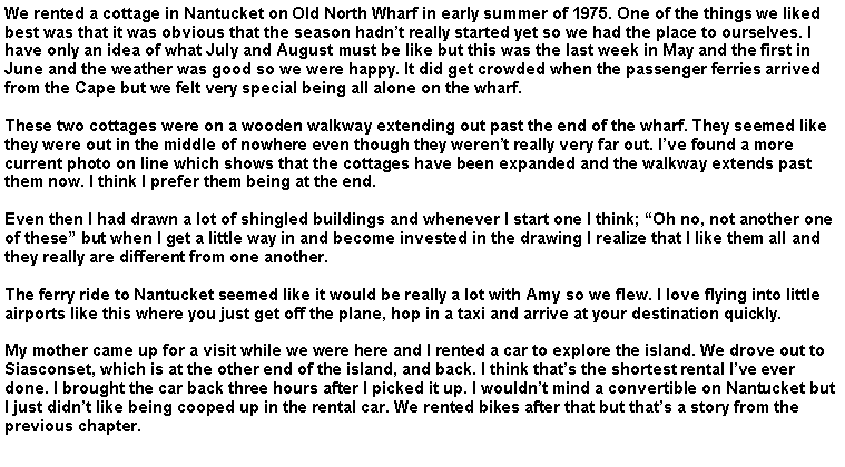 Text Box: We rented a cottage in Nantucket on Old North Wharf in early summer of 1975. One of the things we liked best was that it was obvious that the season hadn�t really started yet so we had the place to ourselves. I have only an idea of what July and August must be like but this was the last week in May and the first in June and the weather was good so we were happy. It did get crowded when the passenger ferries arrived from the Cape but we felt very special being all alone on the wharf.These two cottages were on a wooden walkway extending out past the end of the wharf. They seemed like they were out in the middle of nowhere even though they weren�t really very far out. I�ve found a more current photo on line which shows that the cottages have been expanded and the walkway extends past them now. I think I prefer them being at the end.Even then I had drawn a lot of shingled buildings and whenever I start one I think; �Oh no, not another one of these� but when I get a little way in and become invested in the drawing I realize that I like them all and they really are different from one another.The ferry ride to Nantucket seemed like it would be really a lot with Amy so we flew. I love flying into little airports like this where you just get off the plane, hop in a taxi and arrive at your destination quickly.My mother came up for a visit while we were here and I rented a car to explore the island. We drove out to Siasconset, which is at the other end of the island, and back. I think that�s the shortest rental I�ve ever done. I brought the car back three hours after I picked it up. I wouldn�t mind a convertible on Nantucket but I just didn�t like being cooped up in the rental car. We rented bikes after that but that�s a story from the previous chapter.