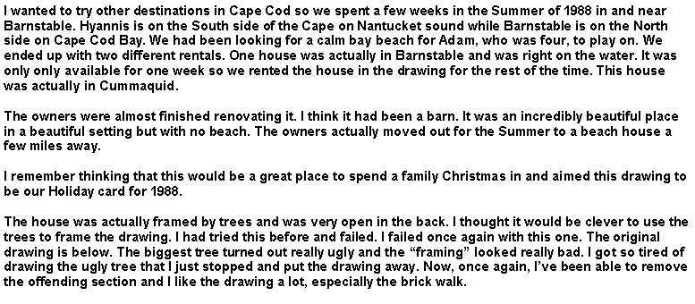 Text Box: I wanted to try other destinations in Cape Cod so we spent a few weeks in the Summer of 1988 in and near Barnstable. Hyannis is on the South side of the Cape on Nantucket sound while Barnstable is on the North side on Cape Cod Bay. We had been looking for a calm bay beach for Adam, who was four, to play on. We ended up with two different rentals. One house was actually in Barnstable and was right on the water. It was only only available for one week so we rented the house in the drawing for the rest of the time. This house was actually in Cummaquid. The owners were almost finished renovating it. I think it had been a barn. It was an incredibly beautiful place in a beautiful setting but with no beach. The owners actually moved out for the Summer to a beach house a few miles away.I remember thinking that this would be a great place to spend a family Christmas in and aimed this drawing to be our Holiday card for 1988. The house was actually framed by trees and was very open in the back. I thought it would be clever to use the trees to frame the drawing. I had tried this before and failed. I failed once again with this one. The original drawing is below. The biggest tree turned out really ugly and the �framing� looked really bad. I got so tired of drawing the ugly tree that I just stopped and put the drawing away. Now, once again, I�ve been able to remove the offending section and I like the drawing a lot, especially the brick walk.