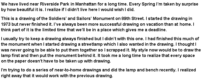 Text Box: We have lived near Riverside Park in Manhattan for a long time. Every Spring I�m taken by surprise by how beautiful it is. I realize if I didn�t live here I would wish I did. This is a drawing of the Soldiers� and Sailors� Monument on 89th Street. I started the drawing in 1973 but never finished it. I�ve always been more successful drawing on vacation than at home. I think part of it is the limited time that we�ll be in a place which gives me a deadline. I usually try to keep a drawing always finished but I didn�t with this one. I had finished this much of the monument when I started drawing a streetlamp which I also wanted in the drawing. I thought I was never going to be able to put them together so I scrapped it. My style now would be to draw the lamp first and then put the monument behind it. It took me a long time to realize that every space on the paper doesn�t have to be taken up with drawing.I�m trying to do a series of near-to-home drawings and did the lamp and bench recently. I realized right away that it would work with the previous drawing. 
