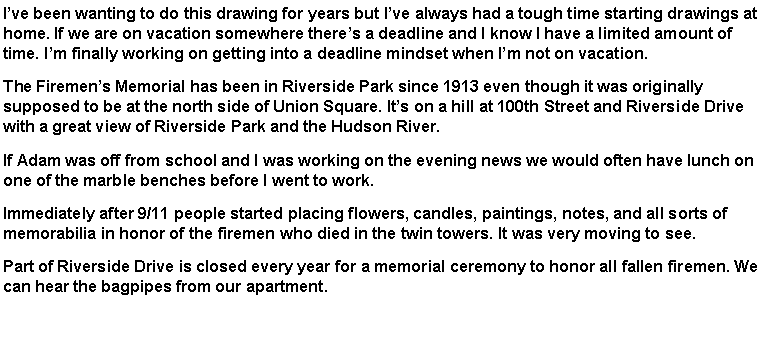 Text Box: Ive been wanting to do this drawing for years but Ive always had a tough time starting drawings at home. If we are on vacation somewhere theres a deadline and I know I have a limited amount of time. Im finally working on getting into a deadline mindset when Im not on vacation.The Firemens Memorial has been in Riverside Park since 1913 even though it was originally supposed to be at the north side of Union Square. Its on a hill at 100th Street and Riverside Drive with a great view of Riverside Park and the Hudson River.If Adam was off from school and I was working on the evening news we would often have lunch on one of the marble benches before I went to work.  Immediately after 9/11 people started placing flowers, candles, paintings, notes, and all sorts of memorabilia in honor of the firemen who died in the twin towers. It was very moving to see.Part of Riverside Drive is closed every year for a memorial ceremony to honor all fallen firemen. We can hear the bagpipes from our apartment.