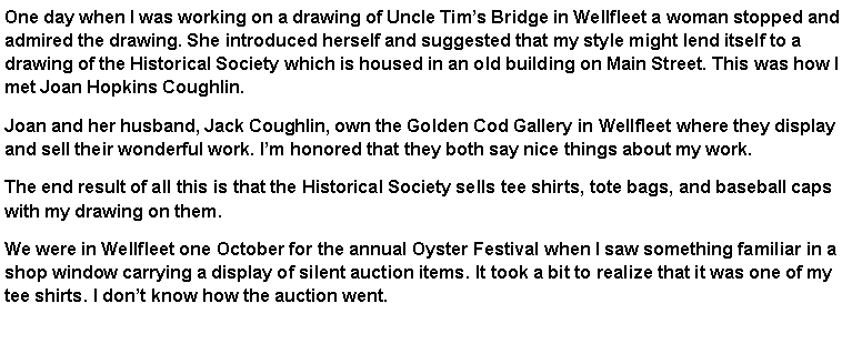 Text Box: One day when I was working on a drawing of Uncle Tim�s Bridge in Wellfleet a woman stopped and admired the drawing. She introduced herself and suggested that my style might lend itself to a drawing of the Historical Society which is housed in an old building on Main Street. This was how I met Joan Hopkins Coughlin. Joan and her husband, Jack Coughlin, own the Golden Cod Gallery in Wellfleet where they display and sell their wonderful work. I�m honored that they both say nice things about my work. The end result of all this is that the Historical Society sells tee shirts, tote bags, and baseball caps with my drawing on them. We were in Wellfleet one October for the annual Oyster Festival when I saw something familiar in a shop window carrying a display of silent auction items. It took a bit to realize that it was one of my tee shirts. I don�t know how the auction went.