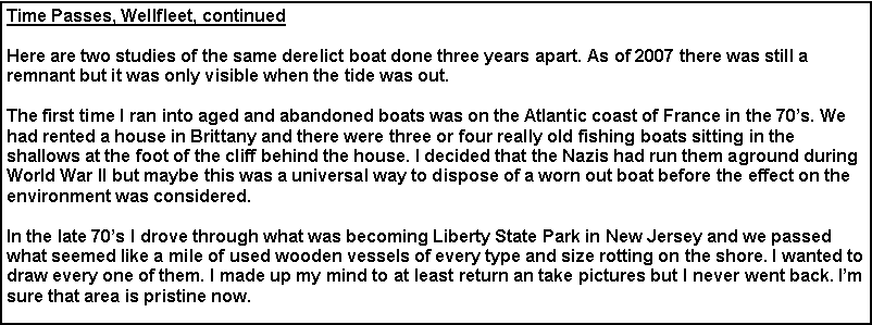 Text Box: Time Passes, Wellfleet, continued
Here are two studies of the same derelict boat done three years apart. As of 2007 there was still a remnant but it was only visible when the tide was out.
The first time I ran into aged and abandoned boats was on the Atlantic coast of France in the 70’s. We had rented a house in Brittany and there were three or four really old fishing boats sitting in the shallows at the foot of the cliff behind the house. I decided that the Nazis had run them aground during World War II but maybe this was a universal way to dispose of a worn out boat before the effect on the environment was considered.
In the late 70’s I drove through what was becoming Liberty State Park in New Jersey and we passed what seemed like a mile of used wooden vessels of every type and size rotting on the shore. I wanted to draw every one of them. I made up my mind to at least return an take pictures but I never went back. I’m sure that area is pristine now.