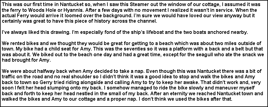 Text Box: This was our first time in Nantucket so, when I saw this Steamer out the window of our cottage, I assumed it was the ferry to Woods Hole or Hyannis. After a few days with no movement I realized it wasn’t in service. When the actual Ferry would arrive it loomed over the background. I’m sure we would have loved our view anyway but it certainly was great to have this piece of history across the channel.
I’ve always liked this drawing. I’m especially fond of the ship’s lifeboat and the two boats anchored nearby.
We rented bikes and we thought they would be great for getting to a beach which was about two miles outside of town. My bike had a child seat for Amy. This was the seventies so it was a platform with a back and a belt but that was about it. We biked out to the beach one day and had a great time, except for the seagull who ate the snack we had brought for Amy.
We were about halfway back when Amy decided to take a nap. Even though this was Nantucket there was a bit of traffic on the road and no real shoulder so I didn’t think it was a good idea to stop and walk the bikes and Amy back to town so Gerry tried riding alongside and calling Amy to try to keep her awake. That didn’t work and, very soon I felt her head slumping onto my back. I somehow managed to ride the bike slowly and maneuver myself back and forth to keep her head nestled in the small of my back. After an eternity we reached Nantucket town and walked the bikes and Amy to our cottage and a proper nap. I don’t think we used the bikes after that.
