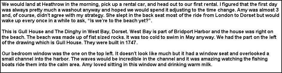 Text Box: We would land at Heathrow in the morning, pick up a rental car, and head out to our first rental. I figured that the first day was always pretty much a washout anyway and hoped we would spend it adjusting to the time change. Amy was almost 3 and, of course, didn�t agree with my strategy. She slept in the back seat most of the ride from London to Dorset but would wake up every once in a while to ask, �Is we�re to the beach yet?�. This is Gull House and The Dinghy in West Bay, Dorset. West Bay is part of Bridport Harbor and the house was right on the beach. The beach was made up of fist sized rocks. It was too cold to swim in May anyway. We had the part on the left of the drawing which is Gull House. They were built in 1747.Our bedroom window was the one on the top left. It doesn�t look like much but it had a window seat and overlooked a small channel into the harbor. The waves would be incredible in the channel and it was amazing watching the fishing boats ride them into the calm area. Amy loved sitting in this window and drinking warm milk. 