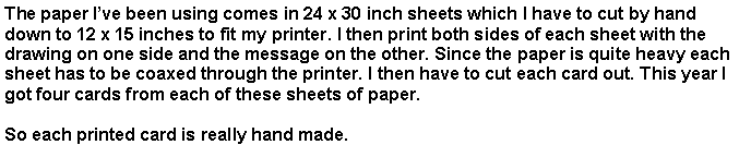 Text Box: The paper Ive been using comes in 24 x 30 inch sheets which I have to cut by hand down to 12 x 15 inches to fit my printer. I then print both sides of each sheet with the drawing on one side and the message on the other. Since the paper is quite heavy each sheet has to be coaxed through the printer. I then have to cut each card out. This year I got four cards from each of these sheets of paper.  So each printed card is really hand made.