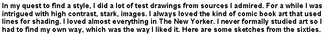 Text Box: In my quest to find a style, I did a lot of test drawings from sources I admired. For a while I was intrigued with high contrast, stark, images. I always loved the kind of comic book art that used lines for shading. I loved almost everything in The New Yorker. I never formally studied art so I had to find my own way, which was the way I liked it. Here are some sketches from the sixties.
