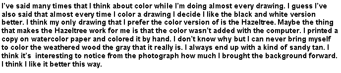 Text Box: Ive said many times that I think about color while Im doing almost every drawing. I guess Ive also said that almost every time I color a drawing I decide I like the black and white version better. I think my only drawing that I prefer the color version of is the Hazeltree. Maybe the thing that makes the Hazeltree work for me is that the color wasnt added with the computer. I printed a copy on watercolor paper and colored it by hand. I dont know why but I can never bring myself to color the weathered wood the gray that it really is. I always end up with a kind of sandy tan. I think its  interesting to notice from the photograph how much I brought the background forward. I think I like it better this way.